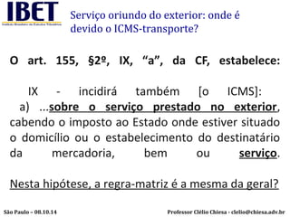 Serviço oriundo do exterior: onde é 
devido o ICMS-transporte? 
O art. 155, §2º, IX, “a”, da CF, estabelece: 
IX - incidirá também [o ICMS]: 
a) ...sobre o serviço prestado no exterior, 
cabendo o imposto ao Estado onde estiver situado 
o domicílio ou o estabelecimento do destinatário 
da mercadoria, bem ou serviço. 
Nesta hipótese, a regra-matriz é a mesma da geral? 
Professor Clélio Chiesa - São Paulo – 08.10.14 clelio@chiesa.adv.br 
 