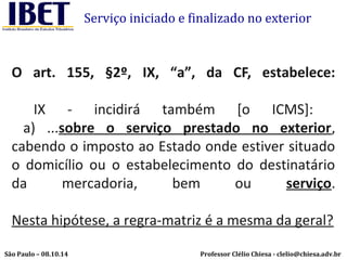 Serviço iniciado e finalizado no exterior 
O art. 155, §2º, IX, “a”, da CF, estabelece: 
IX - incidirá também [o ICMS]: 
a) ...sobre o serviço prestado no exterior, 
cabendo o imposto ao Estado onde estiver situado 
o domicílio ou o estabelecimento do destinatário 
da mercadoria, bem ou serviço. 
Nesta hipótese, a regra-matriz é a mesma da geral? 
Professor Clélio Chiesa - São Paulo – 08.10.14 clelio@chiesa.adv.br 
 