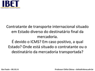 Contratante de transporte internacional situado 
em Estado diverso do destinatário final da 
mercadoria. 
É devido o ICMS? Em caso positivo, a qual 
Estado? Onde está situado o contratante ou o 
destinatário da mercadoria transportada? 
Professor Clélio Chiesa - São Paulo – 08.10.14 clelio@chiesa.adv.br 
 