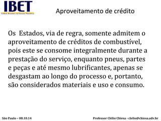 Aproveitamento de crédito 
Os Estados, via de regra, somente admitem o 
aproveitamento de créditos de combustível, 
pois este se consome integralmente durante a 
prestação do serviço, enquanto pneus, partes 
e peças e até mesmo lubrificantes, apenas se 
desgastam ao longo do processo e, portanto, 
são considerados materiais e uso e consumo. 
Professor Clélio Chiesa - São Paulo – 08.10.14 clelio@chiesa.adv.br 
 