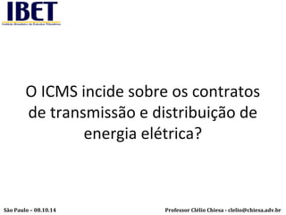 O ICMS incide sobre os contratos 
de transmissão e distribuição de 
energia elétrica? 
Professor Clélio Chiesa - São Paulo – 08.10.14 clelio@chiesa.adv.br 
 