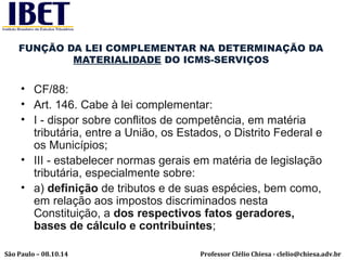 FUNÇÃO DA LEI COMPLEMENTAR NA DETERMINAÇÃO DA 
MATERIALIDADE DO ICMS-SERVIÇOS 
• CF/88: 
• Art. 146. Cabe à lei complementar: 
• I - dispor sobre conflitos de competência, em matéria 
tributária, entre a União, os Estados, o Distrito Federal e 
os Municípios; 
• III - estabelecer normas gerais em matéria de legislação 
tributária, especialmente sobre: 
• a) definição de tributos e de suas espécies, bem como, 
em relação aos impostos discriminados nesta 
Constituição, a dos respectivos fatos geradores, 
bases de cálculo e contribuintes; 
Professor Clélio Chiesa - São Paulo – 08.10.14 clelio@chiesa.adv.br 
 
