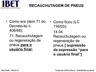RECAUCHUTAGEM DE PNEUS 
• Como era (item 71 do 
Decreto-lei n. 
406/68): 
71. Recauchutagem 
ou regeneração de 
pneus para o 
usuário final; 
• Como ficou (LC 
116/03): 
14.04 
Recauchutagem ou 
regeneração de 
pneus [ supressão 
da expressão “para 
o usuário final”] 
Professor Clélio Chiesa - São Paulo – 08.10.14 clelio@chiesa.adv.br 
 
