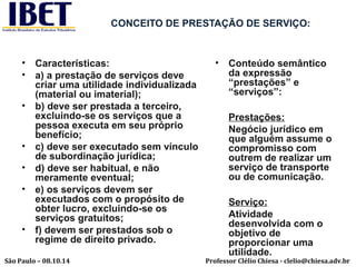CONCEITO DE PRESTAÇÃO DE SERVIÇO: 
• Características: 
• a) a prestação de serviços deve 
criar uma utilidade individualizada 
(material ou imaterial); 
• b) deve ser prestada a terceiro, 
excluindo-se os serviços que a 
pessoa executa em seu próprio 
benefício; 
• c) deve ser executado sem vínculo 
de subordinação jurídica; 
• d) deve ser habitual, e não 
meramente eventual; 
• e) os serviços devem ser 
executados com o propósito de 
obter lucro, excluindo-se os 
serviços gratuitos; 
• f) devem ser prestados sob o 
regime de direito privado. 
• Conteúdo semântico 
da expressão 
“prestações” e 
“serviços”: 
Prestações: 
Negócio jurídico em 
que alguém assume o 
compromisso com 
outrem de realizar um 
serviço de transporte 
ou de comunicação. 
Serviço: 
Atividade 
desenvolvida com o 
objetivo de 
proporcionar uma 
utilidade. 
Professor Clélio Chiesa - São Paulo – 08.10.14 clelio@chiesa.adv.br 
 