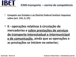 ICMS-transporte – norma de competência 
• Compete aos Estados e ao Distrito Federal instituir impostos 
sobre (art. 155, II, CF): 
• II - operações relativas à circulação de 
mercadorias e sobre prestações de serviços 
de transporte interestadual e intermunicipal 
e de comunicação, ainda que as operações e 
as prestações se iniciem no exterior; 
Professor Clélio Chiesa - São Paulo – 08.10.14 clelio@chiesa.adv.br 
 
