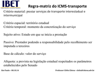 Regra-matriz do ICMS-transporte 
Critério material: prestar serviços de transporte interestadual e 
intermunicipal 
Critério espacial: território estadual 
Critério temporal: momento da concretização do serviço 
Sujeito ativo: Estado em que se inicia a prestação 
Passivo: Prestador podendo a responsabilidade pelo recolhimento ser 
imputada a terceiros 
Base de cálculo: valor do serviço 
Alíquota: a prevista na legislação estadual respeitados os parâmetros 
estabelecidos pelo Senado 
Professor Clélio Chiesa - São Paulo – 08.10.14 clelio@chiesa.adv.br 
 