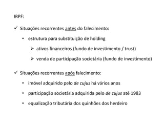 IRPF: 
 Situações recorrentes antes do falecimento: 
• estrutura para substituição de holding 
 ativos financeiros (fundo de investimento / trust) 
 venda de participação societária (fundo de investimento) 
 Situações recorrentes após falecimento: 
• imóvel adquirido pelo de cujus há vários anos 
• participação societária adquirida pelo de cujus até 1983 
• equalização tributária dos quinhões dos herdeiro 
 