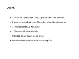 CASE #4: 
 2 sócios de Operacional Ltda., 2 grupos familiares distintos 
 Esposa de um deles (comunhão universal) está muito doente 
 3 filhos (expectativa de 8,33%) 
 1 filho rompido com a família 
 Intenção de venda em médio prazo 
 Possibilidade de aquisição de novos negócios 
 