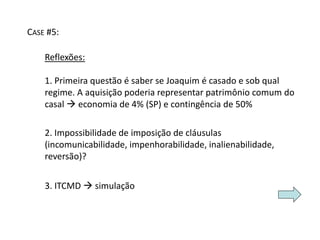 CASE #5: 
Reflexões: 
1. Primeira questão é saber se Joaquim é casado e sob qual 
regime. A aquisição poderia representar patrimônio comum do 
casal  economia de 4% (SP) e contingência de 50% 
2. Impossibilidade de imposição de cláusulas 
(incomunicabilidade, impenhorabilidade, inalienabilidade, 
reversão)? 
3. ITCMD  simulação 
 