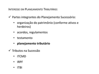 INTERESSE EM PLANEJAMENTO TRIBUTÁRIO: 
 Partes integrantes do Planejamento Sucessório: 
• organização do patrimônio (conforme ativos e 
herdeiros) 
• acordos, regulamentos 
• testamento 
• planejamento tributário 
 Tributos na Sucessão 
• ITCMD 
• IRPF 
• ITBI 
 