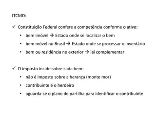 ITCMD: 
 Constituição Federal confere a competência conforme o ativo: 
• bem imóvel  Estado onde se localizar o bem 
• bem móvel no Brasil  Estado onde se processar o inventário 
• bem ou residência no exterior  lei complementar 
 O imposto incide sobre cada bem: 
• não é imposto sobre a herança (monte mor) 
• contribuinte é o herdeiro 
• aguarda-se o plano de partilha para identificar o contribuinte 
 
