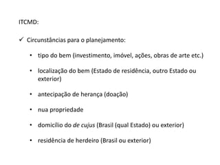 ITCMD: 
 Circunstâncias para o planejamento: 
• tipo do bem (investimento, imóvel, ações, obras de arte etc.) 
• localização do bem (Estado de residência, outro Estado ou 
exterior) 
• antecipação de herança (doação) 
• nua propriedade 
• domicílio do de cujus (Brasil (qual Estado) ou exterior) 
• residência de herdeiro (Brasil ou exterior) 
 