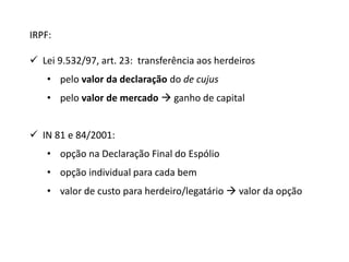 IRPF: 
 Lei 9.532/97, art. 23: transferência aos herdeiros 
• pelo valor da declaração do de cujus 
• pelo valor de mercado  ganho de capital 
 IN 81 e 84/2001: 
• opção na Declaração Final do Espólio 
• opção individual para cada bem 
• valor de custo para herdeiro/legatário  valor da opção 
 