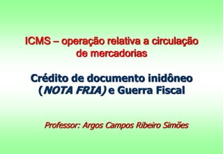 ICMS – operação relativa a circulação 
de mercadorias 
Crédito de documento inidôneo 
(NOTA FRIA) e Guerra Fiscal 
Professor: Argos Campos Ribeiro Simões 
 