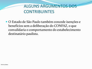 Nome do professor 
ALGUNS ARGUMENTOS DOS 
CONTRIBUINTES 
 O Estado de São Paulo também concede isenções e 
benefícios sem a deliberação do CONFAZ, o que 
convalidaria o comportamento do estabelecimento 
destinatário paulista. 
 