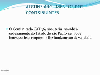 Nome do professor 
ALGUNS ARGUMENTOS DOS 
CONTRIBUINTES 
 O Comunicado CAT 36/2004 teria inovado o 
ordenamento do Estado de São Paulo, sem que 
houvesse lei a emprestar-lhe fundamento de validade. 
 