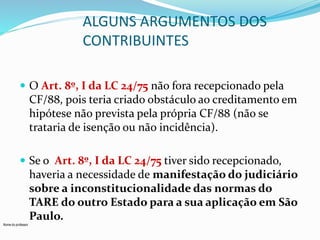 Nome do professor 
ALGUNS ARGUMENTOS DOS 
CONTRIBUINTES 
 O Art. 8º, I da LC 24/75 não fora recepcionado pela 
CF/88, pois teria criado obstáculo ao creditamento em 
hipótese não prevista pela própria CF/88 (não se 
trataria de isenção ou não incidência). 
 Se o Art. 8º, I da LC 24/75 tiver sido recepcionado, 
haveria a necessidade de manifestação do judiciário 
sobre a inconstitucionalidade das normas do 
TARE do outro Estado para a sua aplicação em São 
Paulo. 
 