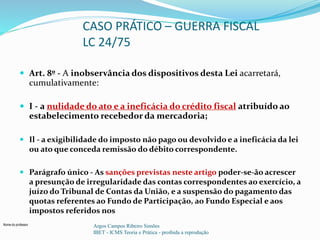 Nome do professor 
CASO PRÁTICO – GUERRA FISCAL 
LC 24/75 
 Art. 8º - A inobservância dos dispositivos desta Lei acarretará, 
cumulativamente: 
 I - a nulidade do ato e a ineficácia do crédito fiscal atribuído ao 
estabelecimento recebedor da mercadoria; 
 Il - a exigibilidade do imposto não pago ou devolvido e a ineficácia da lei 
ou ato que conceda remissão do débito correspondente. 
 Parágrafo único - As sanções previstas neste artigo poder-se-ão acrescer 
a presunção de irregularidade das contas correspondentes ao exercício, a 
juízo do Tribunal de Contas da União, e a suspensão do pagamento das 
quotas referentes ao Fundo de Participação, ao Fundo Especial e aos 
impostos referidos nos 
Argos Campos Ribeiro Simões 
IBET - ICMS Teoria e Prática - proibida a reprodução 
 