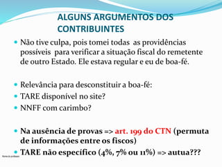 Nome do professor 
ALGUNS ARGUMENTOS DOS 
CONTRIBUINTES 
 Não tive culpa, pois tomei todas as providências 
possíveis para verificar a situação fiscal do remetente 
de outro Estado. Ele estava regular e eu de boa-fé. 
 Relevância para desconstituir a boa-fé: 
 TARE disponível no site? 
 NNFF com carimbo? 
 Na ausência de provas => art. 199 do CTN (permuta 
de informações entre os fiscos) 
 TARE não específico (4%, 7% ou 11%) => autua??? 
 