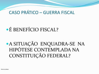 Nome do professor 
CASO PRÁTICO – GUERRA FISCAL 
É BENEFÍCIO FISCAL? 
A SITUAÇÃO ENQUADRA-SE NA 
HIPÓTESE CONTEMPLADA NA 
CONSTITUIÇÃO FEDERAL? 
 