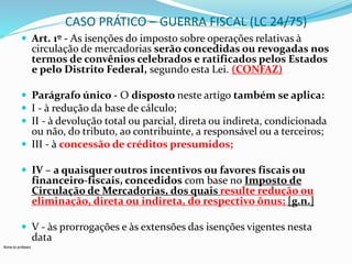Nome do professor 
CASO PRÁTICO – GUERRA FISCAL (LC 24/75) 
 Art. 1º - As isenções do imposto sobre operações relativas à 
circulação de mercadorias serão concedidas ou revogadas nos 
termos de convênios celebrados e ratificados pelos Estados 
e pelo Distrito Federal, segundo esta Lei. (CONFAZ) 
 Parágrafo único - O disposto neste artigo também se aplica: 
 I - à redução da base de cálculo; 
 II - à devolução total ou parcial, direta ou indireta, condicionada 
ou não, do tributo, ao contribuinte, a responsável ou a terceiros; 
 III - à concessão de créditos presumidos; 
 IV – a quaisquer outros incentivos ou favores fiscais ou 
financeiro-fiscais, concedidos com base no Imposto de 
Circulação de Mercadorias, dos quais resulte redução ou 
eliminação, direta ou indireta, do respectivo ônus; [g.n.] 
 V - às prorrogações e às extensões das isenções vigentes nesta 
data 
 
