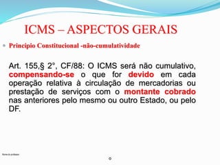 Nome do professor 
ICMS – ASPECTOS GERAIS 
 Princípio Constitucional -não-cumulatividade 
Art. 155,§ 2°, CF/88: O ICMS será não cumulativo, 
compensando-se o que for devido em cada 
operação relativa à circulação de mercadorias ou 
prestação de serviços com o montante cobrado 
nas anteriores pelo mesmo ou outro Estado, ou pelo 
DF. 
o 
 