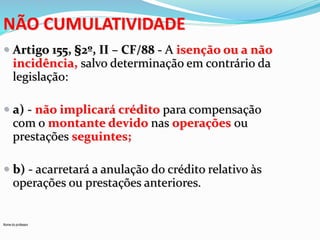 NÃO CUMULATIVIDADE 
 Artigo 155, §2º, II – CF/88 - A isenção ou a não 
incidência, salvo determinação em contrário da 
legislação: 
 a) - não implicará crédito para compensação 
com o montante devido nas operações ou 
prestações seguintes; 
 b) - acarretará a anulação do crédito relativo às 
operações ou prestações anteriores. 
Nome do professor 
 