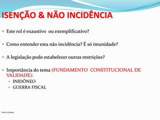 ISENÇÃO & NÃO INCIDÊNCIA 
 Este rol é exaustivo ou exemplificativo? 
 Como entender esta não incidência? É só imunidade? 
 A legislação pode estabelecer outras restrições? 
 Importância do tema (FUNDAMENTO CONSTITUCIONAL DE 
VALIDADE): 
 INIDÔNEO 
 GUERRA FISCAL 
Nome do professor 
 