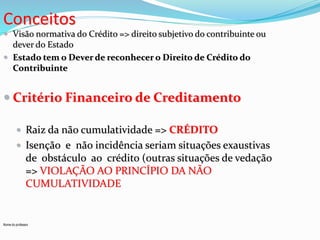 Conceitos 
 Visão normativa do Crédito => direito subjetivo do contribuinte ou 
dever do Estado 
 Estado tem o Dever de reconhecer o Direito de Crédito do 
Contribuinte 
 Critério Financeiro de Creditamento 
 Raiz da não cumulatividade => CRÉDITO 
 Isenção e não incidência seriam situações exaustivas 
de obstáculo ao crédito (outras situações de vedação 
=> VIOLAÇÃO AO PRINCÍPIO DA NÃO 
CUMULATIVIDADE 
Nome do professor 
 