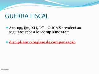 GUERRA FISCAL 
 Art. 155, §2º, XII, “c” – O ICMS atenderá ao 
seguinte: cabe à lei complementar: 
 disciplinar o regime de compensação. 
Nome do professor 
 