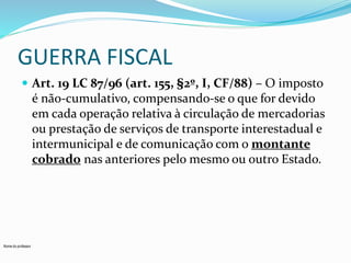 GUERRA FISCAL 
 Art. 19 LC 87/96 (art. 155, §2º, I, CF/88) – O imposto 
é não-cumulativo, compensando-se o que for devido 
em cada operação relativa à circulação de mercadorias 
ou prestação de serviços de transporte interestadual e 
intermunicipal e de comunicação com o montante 
cobrado nas anteriores pelo mesmo ou outro Estado. 
Nome do professor 
 
