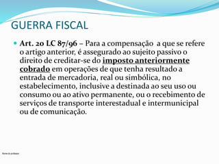 GUERRA FISCAL 
 Art. 20 LC 87/96 – Para a compensação a que se refere 
o artigo anterior, é assegurado ao sujeito passivo o 
direito de creditar-se do imposto anteriormente 
cobrado em operações de que tenha resultado a 
entrada de mercadoria, real ou simbólica, no 
estabelecimento, inclusive a destinada ao seu uso ou 
consumo ou ao ativo permanente, ou o recebimento de 
serviços de transporte interestadual e intermunicipal 
ou de comunicação. 
Nome do professor 
 