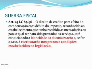 GUERRA FISCAL 
 Art. 23 LC 87/96 – O direito de crédito para efeito de 
compensação com débito do imposto, reconhecido ao 
estabelecimento que tenha recebido as mercadorias ou 
para o qual tenham sido prestados os serviços, está 
condicionado à idoneidade da documentação e, se for 
o caso, à escrituração nos prazos e condições 
estabelecidos na legislação. 
Nome do professor 
 