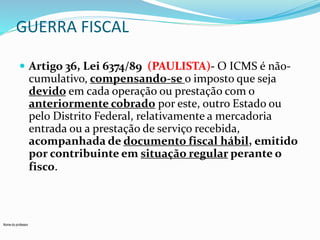 GUERRA FISCAL 
 Artigo 36, Lei 6374/89 (PAULISTA)- O ICMS é não-cumulativo, 
Nome do professor 
compensando-se o imposto que seja 
devido em cada operação ou prestação com o 
anteriormente cobrado por este, outro Estado ou 
pelo Distrito Federal, relativamente a mercadoria 
entrada ou a prestação de serviço recebida, 
acompanhada de documento fiscal hábil, emitido 
por contribuinte em situação regular perante o 
fisco. 
 