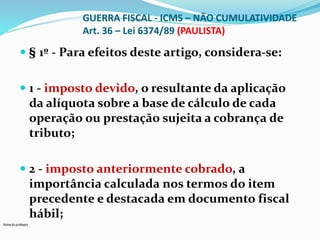 Nome do professor 
GUERRA FISCAL - ICMS – NÃO CUMULATIVIDADE 
Art. 36 – Lei 6374/89 (PAULISTA) 
 § 1º - Para efeitos deste artigo, considera-se: 
 1 - imposto devido, o resultante da aplicação 
da alíquota sobre a base de cálculo de cada 
operação ou prestação sujeita a cobrança de 
tributo; 
 2 - imposto anteriormente cobrado, a 
importância calculada nos termos do item 
precedente e destacada em documento fiscal 
hábil; 
 