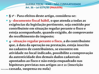 Nome do professor 
GUERRA FISCAL - ICMS – NÃO CUMULATIVIDADE 
Art. 36 – Lei 6374/89 (PAULISTA) 
 § 1º - Para efeitos deste artigo, considera-se: 
 3 - documento fiscal hábil, o que atenda a todas as 
exigências da legislação pertinente, seja emitido por 
contribuinte em situação regular perante o fisco e 
esteja acompanhado, quando exigido, de comprovante 
do recolhimento do imposto; 
 4 - situação regular perante o fisco, a do contribuinte 
que, à data da operação ou prestação, esteja inscrito 
no cadastro de contribuintes, se encontre em 
atividade no local indicado, possibilite a comprovação 
da autenticidade dos demais dados cadastrais 
apontados ao fisco e não esteja enquadrado nas 
hipóteses previstas nos artigos 20 e 21 (inscrição 
cassada, suspensa ou nula) 
 