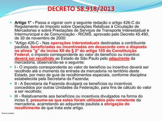 Nome do professor 
DECRETO 58.918/2013 
 Artigo 1° - Passa a vigorar com a seguinte redação o artigo 426-C do 
Regulamento do Imposto sobre Operações Relativas à Circulação de 
Mercadorias e sobre Prestações de Serviços de Transporte Interestadual e 
Intermunicipal e de Comunicação - RICMS, aprovado pelo Decreto 45.490, 
de 30 de novembro de 2000: 
 "Artigo 426-C - Nas operações interestaduais destinadas a contribuinte 
paulista, beneficiadas ou incentivadas em desacordo com o disposto 
na alínea "g" do inciso XII do § 2º do artigo 155 da Constituição 
Federal, o imposto correspondente ao valor do benefício ou incentivo 
deverá ser recolhido ao Estado de São Paulo pelo adquirente da 
mercadoria, observando-se o seguinte: 
 I - O imposto correspondente ao valor do benefício ou incentivo deverá ser 
recolhido até o momento da entrada da mercadoria no território deste 
Estado, por meio de guia de recolhimentos especiais, conforme disciplina 
estabelecida pela Secretaria da Fazenda; 
 II - A Secretaria da Fazenda divulgará os benefícios ou incentivos 
concedidos por outras Unidades da Federação, para fins de cálculo do valor 
a ser recolhido; 
 III - Relativamente aos benefícios ou incentivos divulgados na forma do 
inciso II, presume-se que estes foram utilizados pelo remetente da 
mercadoria, acarretando ao adquirente paulista a obrigação do 
recolhimento de que trata este artigo. 
 