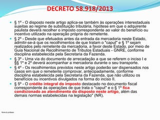 Nome do professor 
DECRETO 58.918/2013 
 § 1º - O disposto neste artigo aplica-se também às operações interestaduais 
sujeitas ao regime de substituição tributária, hipótese em que o adquirente 
paulista deverá recolher o imposto correspondente ao valor do benefício ou 
incentivo utilizado na operação própria do remetente. 
 § 2º - Desde que efetuados antes da entrada da mercadoria neste Estado, 
admitir-se-á que os recolhimentos de que tratam o "caput" e § 1º sejam 
realizados pelo remetente da mercadoria, a favor deste Estado, por meio de 
Guia Nacional de Recolhimento de Tributos Estaduais - GNRE, conforme 
disciplina estabelecida pela Secretaria da Fazenda. 
 § 3º - Uma via do documento de arrecadação a que se referem o inciso I e 
§§ 1º e 2º deverá acompanhar a mercadoria durante o seu transporte. 
 § 4º - Os recolhimentos previstos neste artigo poderão ser dispensados nos 
casos em que o remetente comprovar, antecipadamente, conforme 
disciplina estabelecida pela Secretaria da Fazenda, que não utilizou os 
benefícios ou incentivos divulgados na forma do inciso II. 
 § 5º - O crédito integral do imposto destacado no documento fiscal 
correspondente às operações de que trata o "caput" e o § 1º fica 
condicionado ao atendimento do disposto neste artigo, além das 
demais normas estabelecidas na legislação" (NR). 
