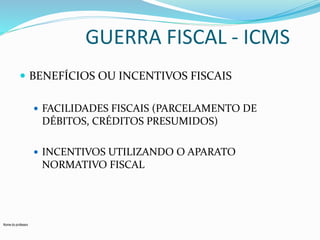 Nome do professor 
GUERRA FISCAL - ICMS 
 BENEFÍCIOS OU INCENTIVOS FISCAIS 
 FACILIDADES FISCAIS (PARCELAMENTO DE 
DÉBITOS, CRÉDITOS PRESUMIDOS) 
 INCENTIVOS UTILIZANDO O APARATO 
NORMATIVO FISCAL 
 