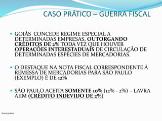 Nome do professor 
CASO PRÁTICO – GUERRA FISCAL 
 GOIÁS CONCEDE REGIME ESPECIAL A 
DETERMINADAS EMPRESAS, OUTORGANDO 
CRÉDITOS DE 2% TODA VEZ QUE HOUVER 
OPERAÇÕES INTERESTADUAIS DE CIRCULAÇÃO DE 
DETERMINADAS ESPÉCIES DE MERCADORIAS. 
 O DESTAQUE NA NOTA FISCAL CORRESPONDENTE À 
REMESSA DE MERCADORIAS PARA SÃO PAULO 
(EXEMPLO) É DE 12% 
 SÃO PAULO ACEITA SOMENTE 10% (12% - 2%) – LAVRA 
AIIM (CRÉDITO INDEVIDO DE 2%) 
 
