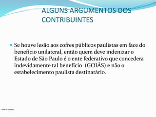 Nome do professor 
ALGUNS ARGUMENTOS DOS 
CONTRIBUINTES 
 Se houve lesão aos cofres públicos paulistas em face do 
benefício unilateral, então quem deve indenizar o 
Estado de São Paulo é o ente federativo que concedera 
indevidamente tal benefício (GOIÁS) e não o 
estabelecimento paulista destinatário. 
 