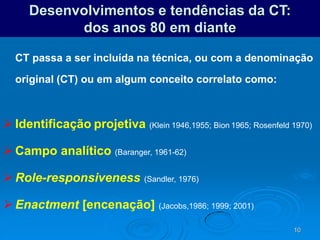 10
Desenvolvimentos e tendências da CT:
dos anos 80 em diante
CT passa a ser incluída na técnica, ou com a denominação
original (CT) ou em algum conceito correlato como:
 Identificação projetiva (Klein 1946,1955; Bion 1965; Rosenfeld 1970)
 Campo analítico (Baranger, 1961-62)
 Role-responsiveness (Sandler, 1976)
 Enactment [encenação] (Jacobs,1986; 1999; 2001)
 