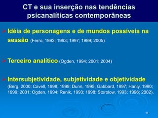 11
CT e sua inserção nas tendências
psicanalíticas contemporâneas
 Idéia de personagens e de mundos possíveis na
sessão (Ferro, 1992; 1993; 1997; 1999; 2005)
 Terceiro analítico (Ogden, 1994; 2001; 2004)
 Intersubjetividade, subjetividade e objetividade
(Berg, 2000; Cavell, 1998; 1999; Dunn, 1995; Gabbard, 1997; Hanly, 1990;
1999; 2001; Ogden, 1994; Renik, 1993; 1998; Storolow, 1993; 1996; 2002).
 
