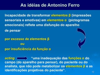 12
As idéias de Antonino Ferro
Incapacidade de transformar elementos β (impressões
sensoriais e emotivas) em elementos α (pictogramas
emocionais) reflete uma disfunção do aparelho
de pensar
por excesso de elementos β
ou
por insuficiência da função α
acting “uma inadequação das funções α do
campo (do aparelho para pensar), do paciente ou do
analista, que não pode metabolizar os elementos β e as
identificações projetivas do paciente”.
 