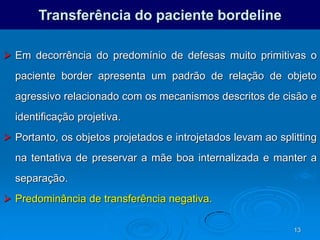 13
Transferência do paciente bordeline
 Em decorrência do predomínio de defesas muito primitivas o
paciente border apresenta um padrão de relação de objeto
agressivo relacionado com os mecanismos descritos de cisão e
identificação projetiva.
 Portanto, os objetos projetados e introjetados levam ao splitting
na tentativa de preservar a mãe boa internalizada e manter a
separação.
 Predominância de transferência negativa.
 