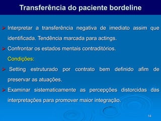 14
Transferência do paciente bordeline
 Interpretar a transferência negativa de imediato assim que
identificada. Tendência marcada para actings.
 Confrontar os estados mentais contraditórios.
Condições:
 Setting estruturado por contrato bem definido afim de
preservar as atuações.
 Examinar sistematicamente as percepções distorcidas das
interpretações para promover maior integração.
 