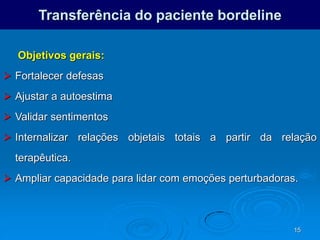 15
Transferência do paciente bordeline
Objetivos gerais:
 Fortalecer defesas
 Ajustar a autoestima
 Validar sentimentos
 Internalizar relações objetais totais a partir da relação
terapêutica.
 Ampliar capacidade para lidar com emoções perturbadoras.
 