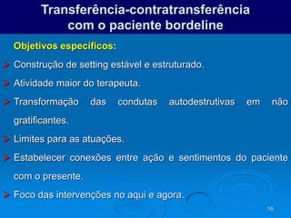 16
Transferência-contratransferência
com o paciente bordeline
Objetivos específicos:
 Construção de setting estável e estruturado.
 Atividade maior do terapeuta.
 Transformação das condutas autodestrutivas em não
gratificantes.
 Limites para as atuações.
 Estabelecer conexões entre ação e sentimentos do paciente
com o presente.
 Foco das intervenções no aqui e agora.
 