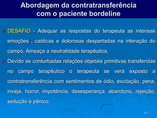 17
Abordagem da contratransferência
com o paciente bordeline
 DESAFIO - Adequar as respostas do terapeuta as intensas
emoções , caóticas e dolorosas despertadas na interação do
campo. Ameaça a neutralidade terapêutica.
 Devido as conturbadas relações objetais primitivas transferidas
no campo terapêutico o terapeuta se verá exposto a
contratransferência com sentimentos de ódio, excitação, pena,
inveja, horror, impotência, desesperança, abandono, rejeição,
sedução e pânico.
 