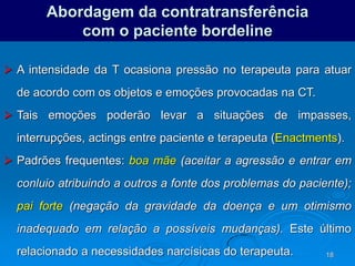 18
Abordagem da contratransferência
com o paciente bordeline
 A intensidade da T ocasiona pressão no terapeuta para atuar
de acordo com os objetos e emoções provocadas na CT.
 Tais emoções poderão levar a situações de impasses,
interrupções, actings entre paciente e terapeuta (Enactments).
 Padrões frequentes: boa mãe (aceitar a agressão e entrar em
conluio atribuindo a outros a fonte dos problemas do paciente);
pai forte (negação da gravidade da doença e um otimismo
inadequado em relação a possíveis mudanças). Este último
relacionado a necessidades narcísicas do terapeuta.
 